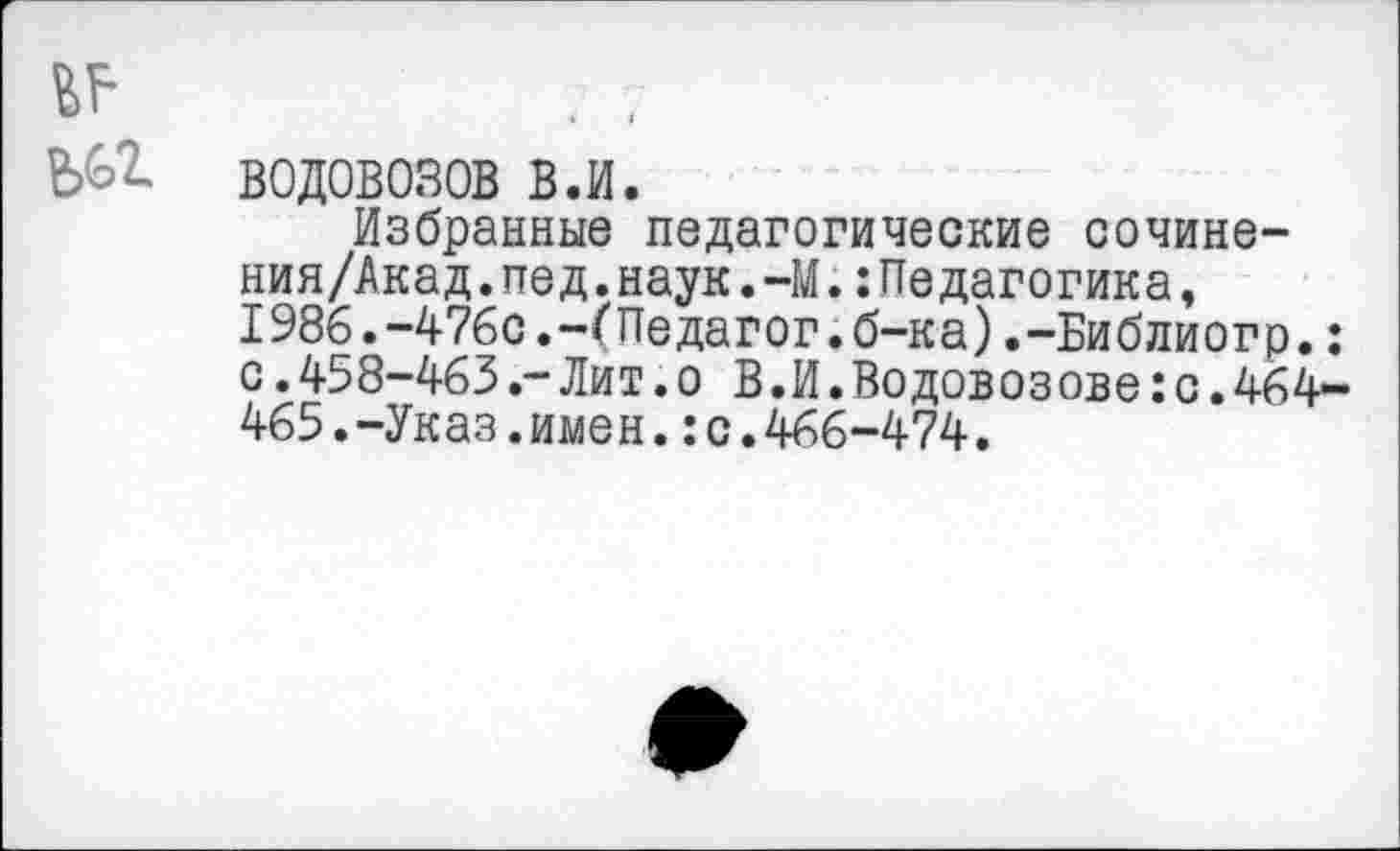 ﻿водовозов в.и.
Избранные педагогические сочине-ния/Акад.пед.наук.-М.:Педагогика, 1986.-476с.-(Педагог.б-ка).-Библиогр.: с.458-463.-Лит.о В.И.Водовозове:с.464-465.-Указ.имен.: с.466-474.